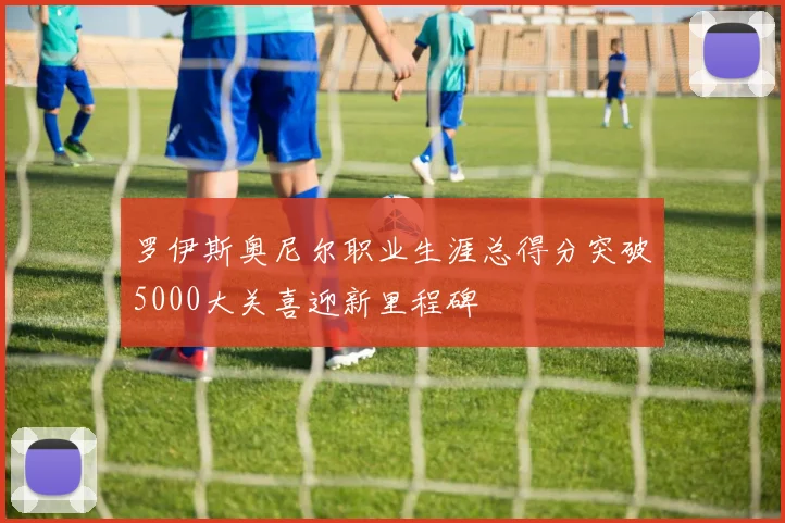 罗伊斯奥尼尔职业生涯总得分突破5000大关喜迎新里程碑