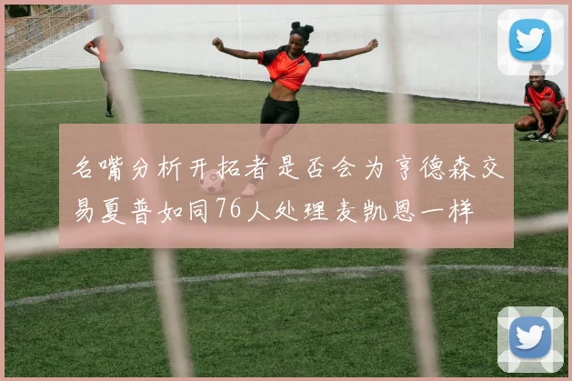 名嘴分析开拓者是否会为亨德森交易夏普如同76人处理麦凯恩一样