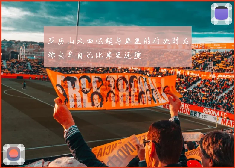 亚历山大回忆起与库里的对决时光称当年自己比库里还瘦