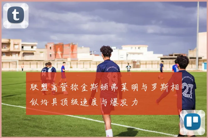 联盟高管称金斯顿弗莱明与罗斯相似均具顶级速度与爆发力
