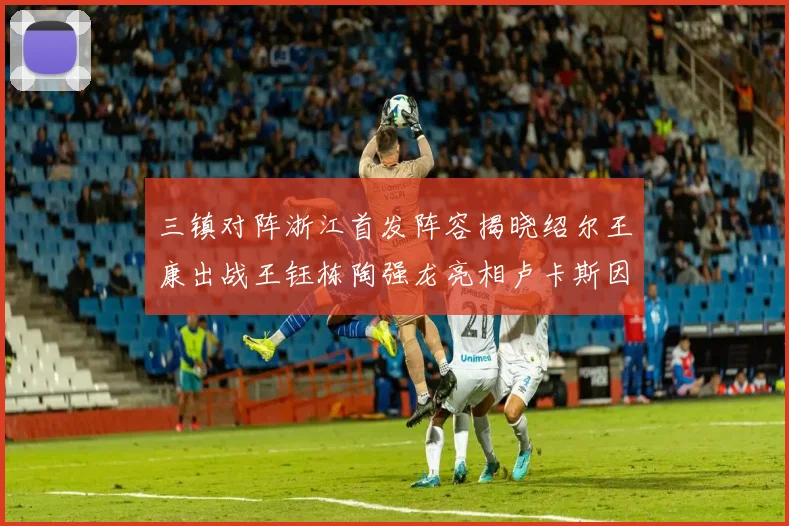三镇对阵浙江首发阵容揭晓绍尔王康出战王钰栋陶强龙亮相卢卡斯因伤缺席