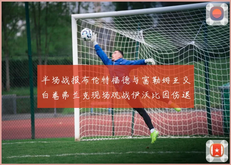 半场战报布伦特福德与富勒姆互交白卷弗兰克现场观战伊沃比因伤退场