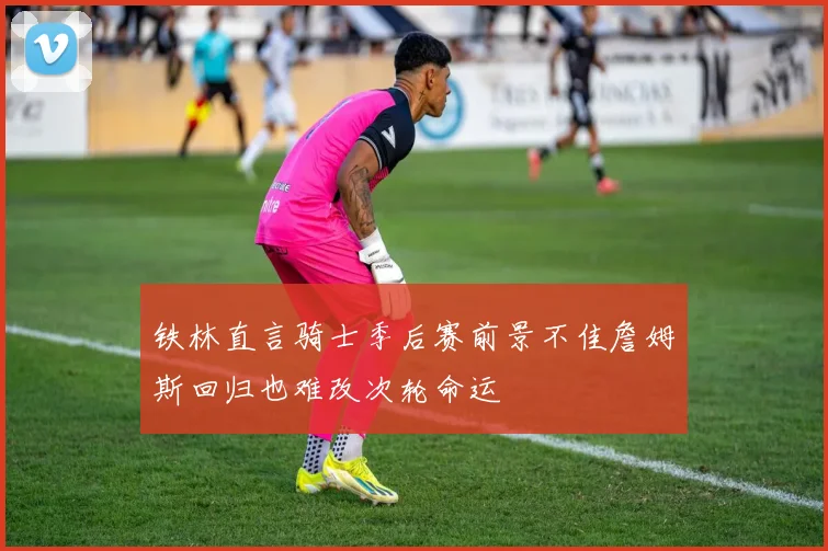铁林直言骑士季后赛前景不佳詹姆斯回归也难改次轮命运