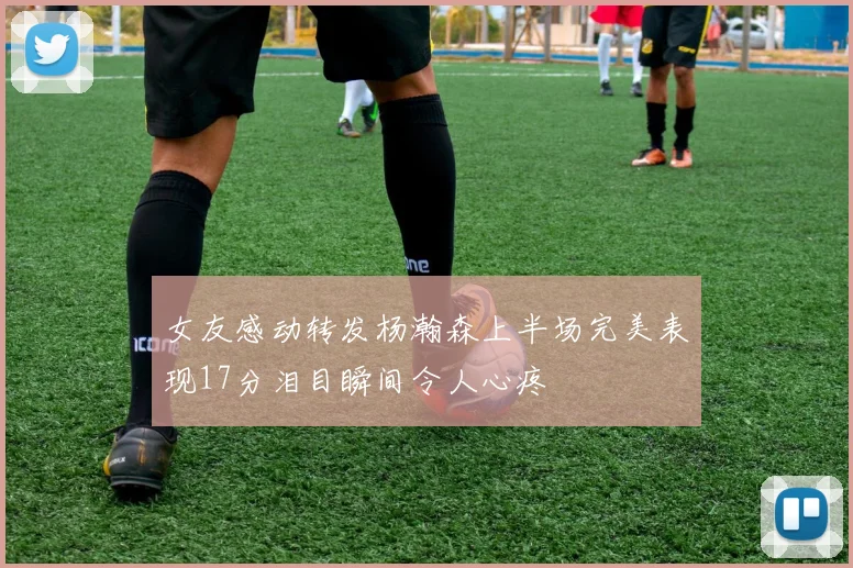 女友感动转发杨瀚森上半场完美表现17分泪目瞬间令人心疼