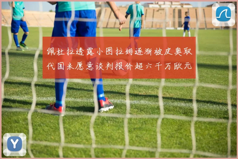 佩杜拉透露小图拉姆逐渐被皮奥取代国米愿意谈判报价超六千万欧元