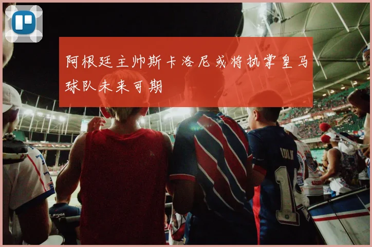 阿根廷主帅斯卡洛尼或将执掌皇马球队未来可期
