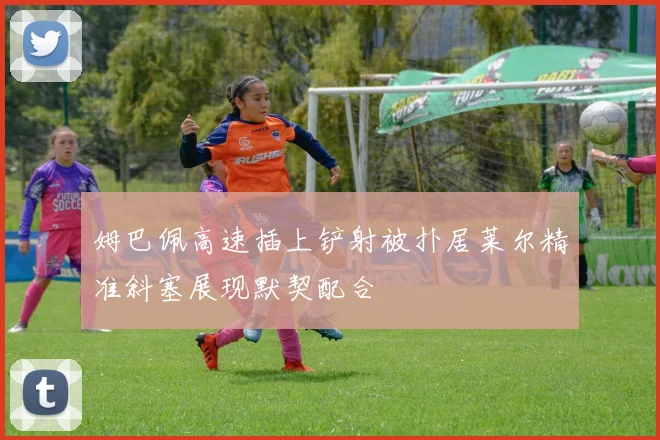 姆巴佩高速插上铲射被扑居莱尔精准斜塞展现默契配合