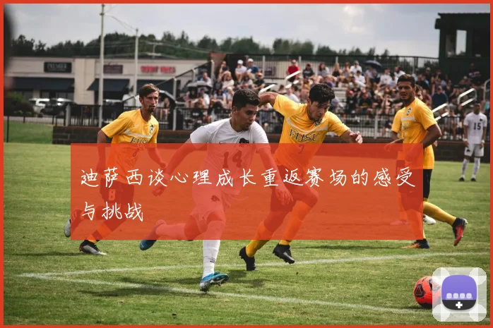 迪萨西谈心理成长重返赛场的感受与挑战