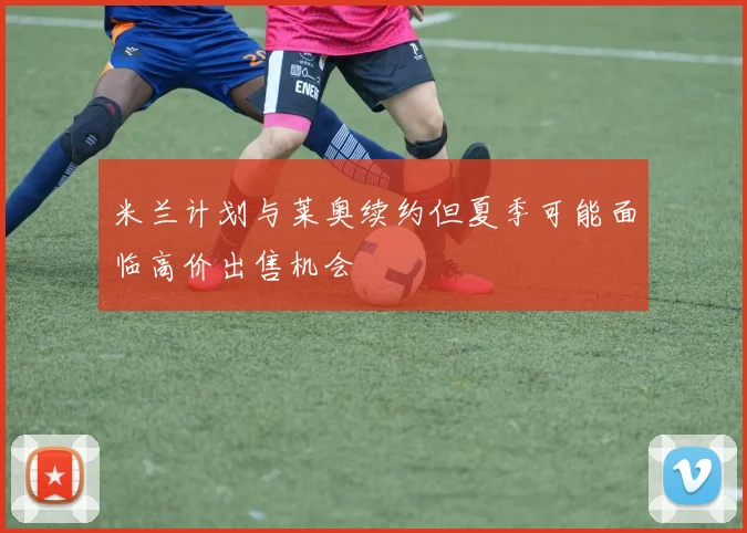 米兰计划与莱奥续约但夏季可能面临高价出售机会