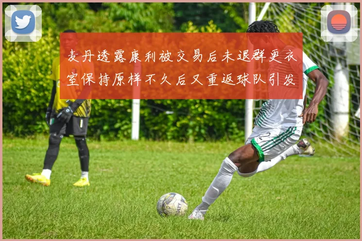 麦丹透露康利被交易后未退群更衣室保持原样不久后又重返球队引发关注