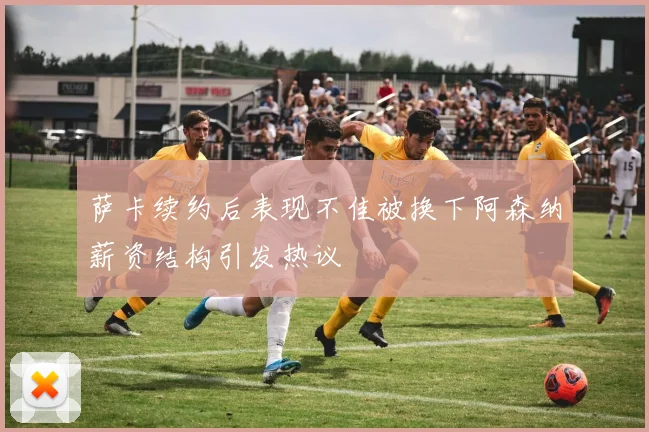 萨卡续约后表现不佳被换下阿森纳薪资结构引发热议