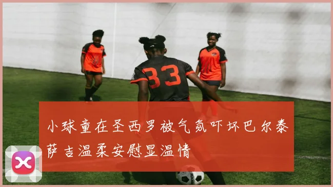 小球童在圣西罗被气氛吓坏巴尔泰萨吉温柔安慰显温情